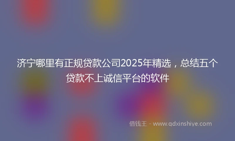 济宁哪里有正规贷款公司2025年精选，总结五个贷款不上诚信平台的软件