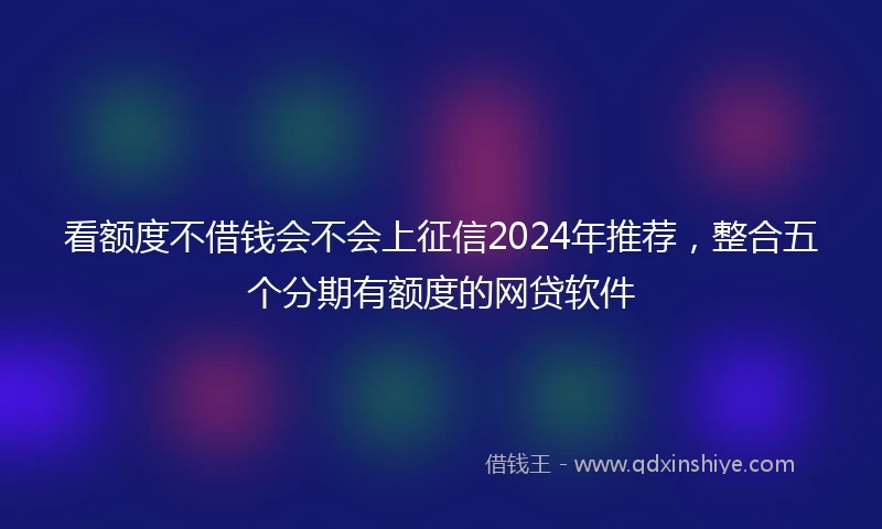 看额度不借钱会不会上征信2024年推荐，整合五个分期有额度的网贷软件