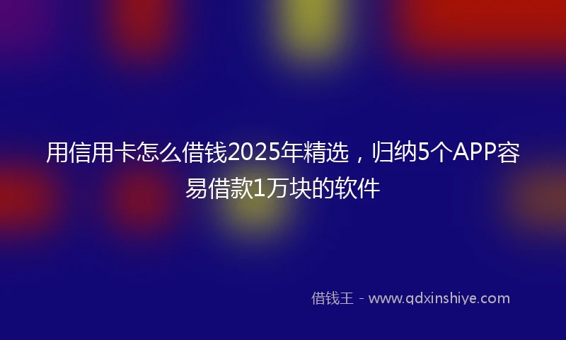 用信用卡怎么借钱2025年精选，归纳5个APP容易借款1万块的软件