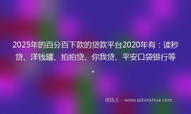 2025年的百分百下款的贷款平台2020年有：读秒贷、洋钱罐、拍拍贷、你我贷、平安口袋银行等。