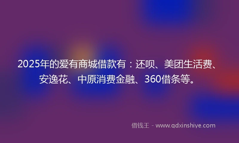 2025年的爱有商城借款有：还呗、美团生活费、安逸花、中原消费金融、360借条等。