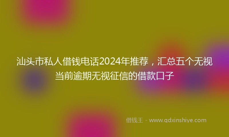 汕头市私人借钱电话2024年推荐，汇总五个无视当前逾期无视征信的借款口子