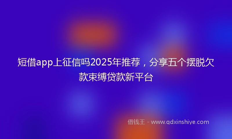 短借app上征信吗2025年推荐，分享五个摆脱欠款束缚贷款新平台