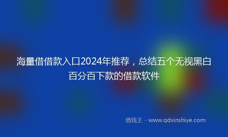 海量借借款入口2024年推荐，总结五个无视黑白百分百下款的借款软件
