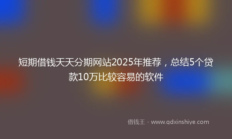 短期借钱天天分期网站2025年推荐，总结5个贷款10万比较容易的软件