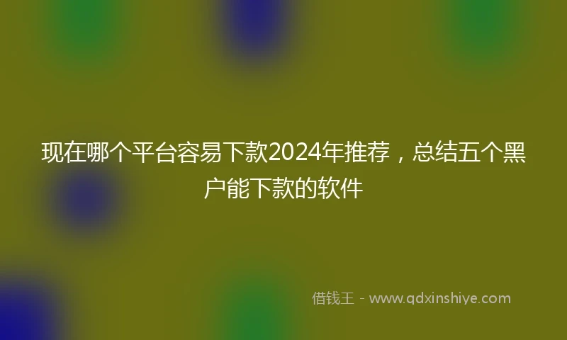 现在哪个平台容易下款2024年推荐，总结五个黑户能下款的软件