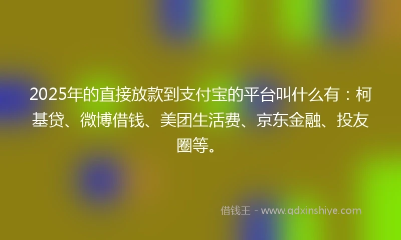 2025年的直接放款到支付宝的平台叫什么有：柯基贷、微博借钱、美团生活费、京东金融、投友圈等。