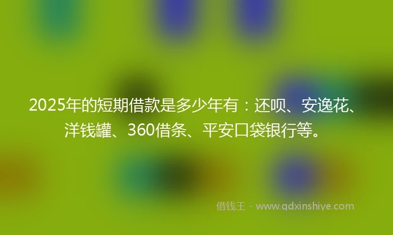 2025年的短期借款是多少年有：还呗、安逸花、洋钱罐、360借条、平安口袋银行等。
