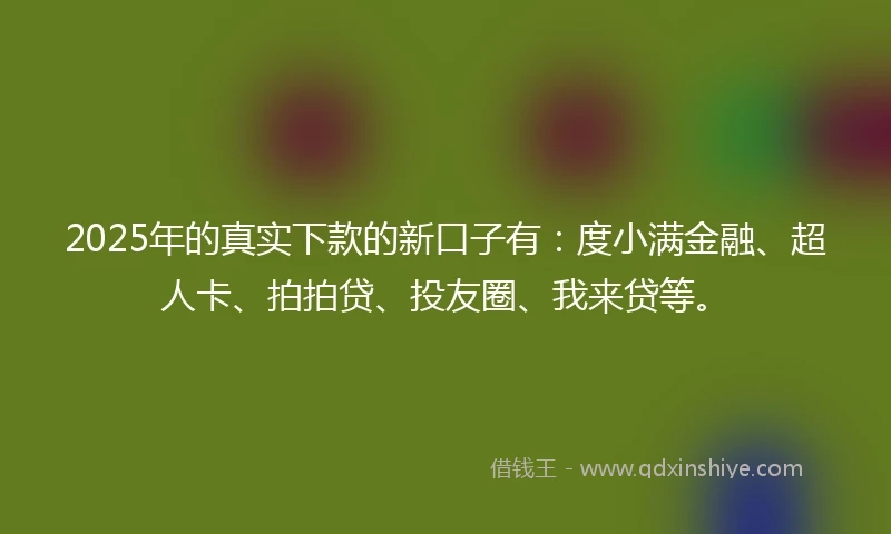 2025年的真实下款的新口子有：度小满金融、超人卡、拍拍贷、投友圈、我来贷等。