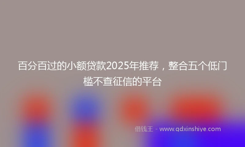 百分百过的小额贷款2025年推荐，整合五个低门槛不查征信的平台