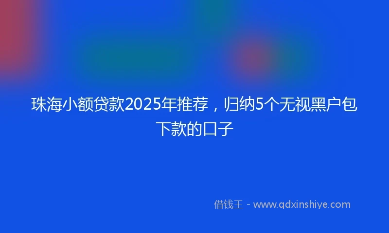 珠海小额贷款2025年推荐，归纳5个无视黑户包下款的口子