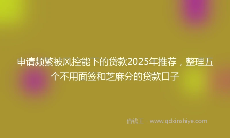 申请频繁被风控能下的贷款2025年推荐，整理五个不用面签和芝麻分的贷款口子