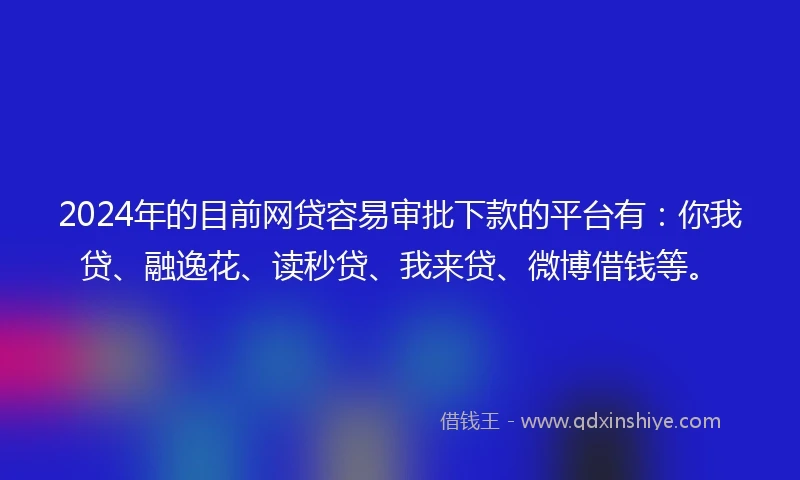2024年的目前网贷容易审批下款的平台有：你我贷、融逸花、读秒贷、我来贷、微博借钱等。