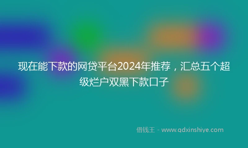 现在能下款的网贷平台2024年推荐，汇总五个超级烂户双黑下款口子