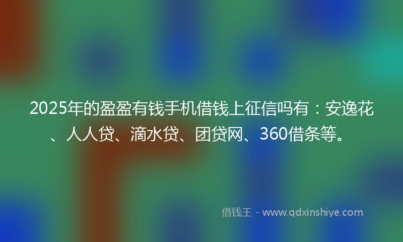 2025年的盈盈有钱手机借钱上征信吗有：安逸花、人人贷、滴水贷、团贷网、360借条等。