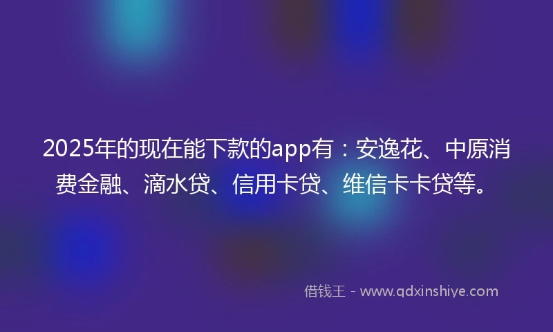2025年的现在能下款的app有：安逸花、中原消费金融、滴水贷、信用卡贷、维信卡卡贷等。