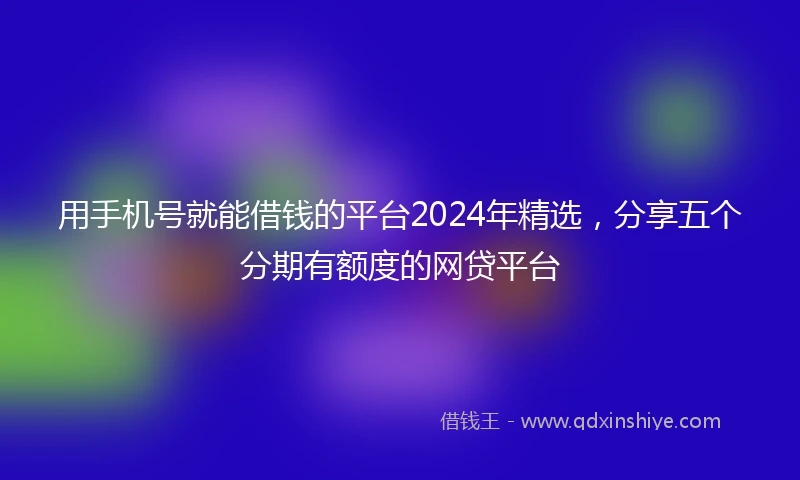 用手机号就能借钱的平台2024年精选,分享五个分期有额度的网贷平台