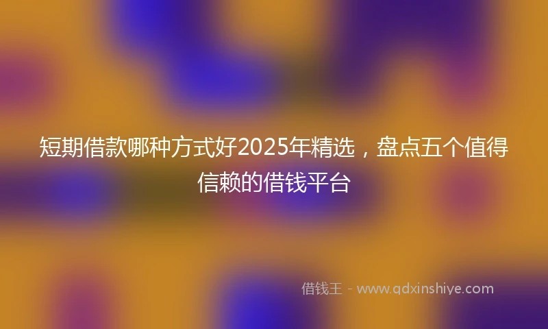 短期借款哪种方式好2025年精选，盘点五个值得信赖的借钱平台