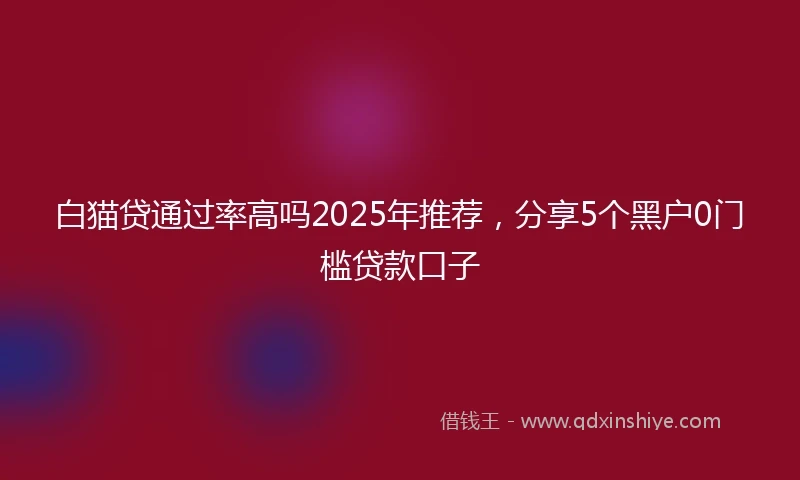 白猫贷通过率高吗2025年推荐，分享5个黑户0门槛贷款口子