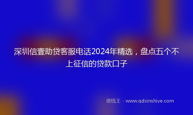 深圳信壹助贷客服电话2024年精选，盘点五个不上征信的贷款口子