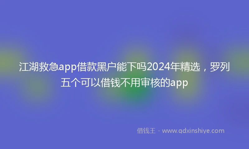江湖救急app借款黑户能下吗2024年精选，罗列五个可以借钱不用审核的app
