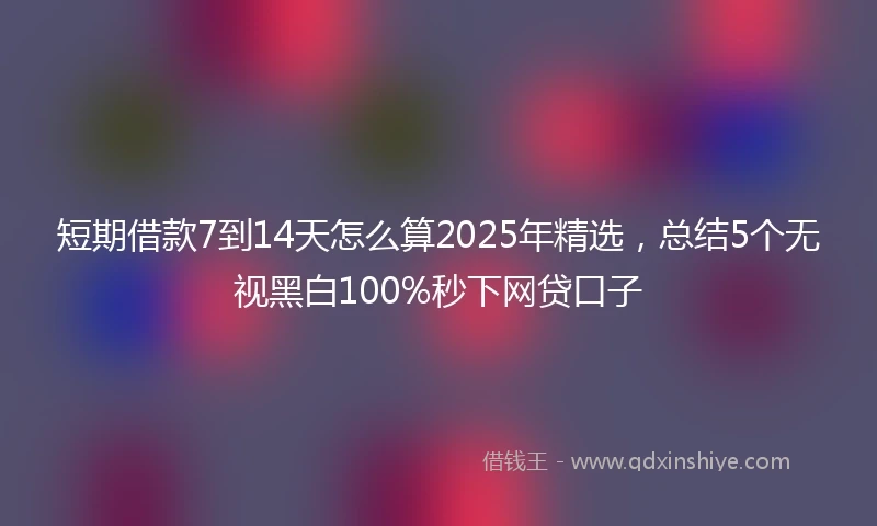 短期借款7到14天怎么算2025年精选，总结5个无视黑白100%秒下网贷口子