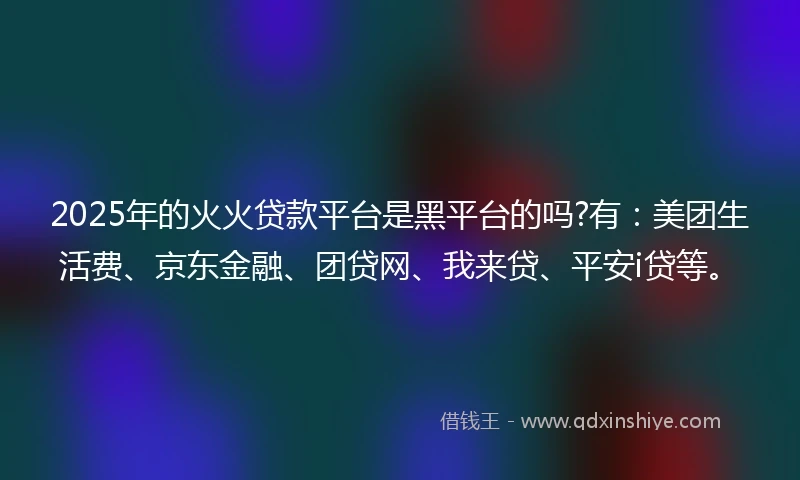2025年的火火贷款平台是黑平台的吗?有：美团生活费、京东金融、团贷网、我来贷、平安i贷等。