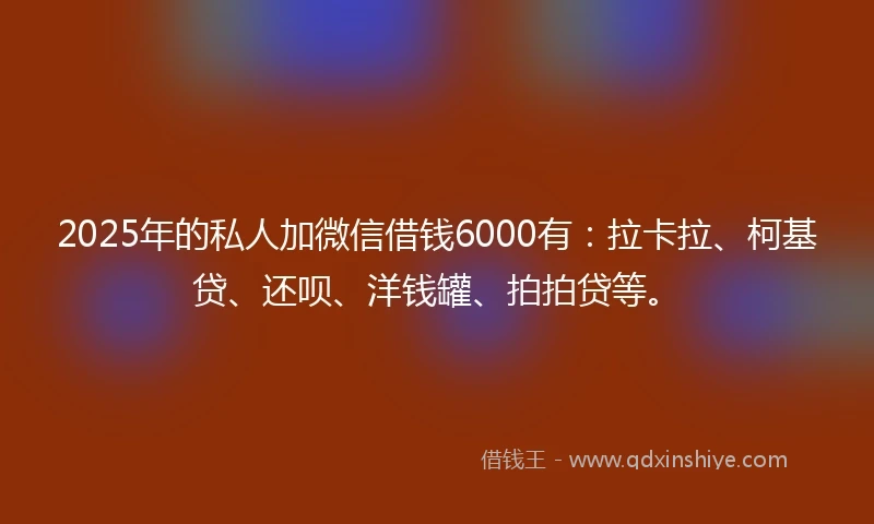 2025年的私人加微信借钱6000有：拉卡拉、柯基贷、还呗、洋钱罐、拍拍贷等。