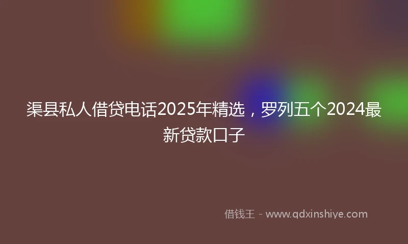 渠县私人借贷电话2025年精选，罗列五个2024最新贷款口子