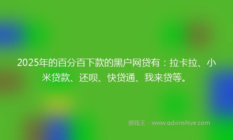 2025年的百分百下款的黑户网贷有：拉卡拉、小米贷款、还呗、快贷通、我来贷等。