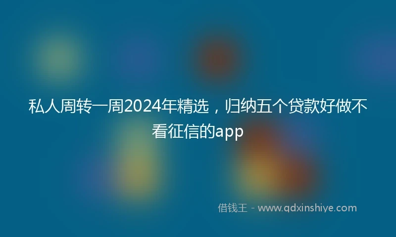 私人周转一周2024年精选，归纳五个贷款好做不看征信的app