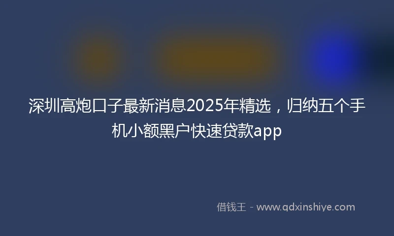 深圳高炮口子最新消息2025年精选,归纳五个手机小额黑户快速贷款app