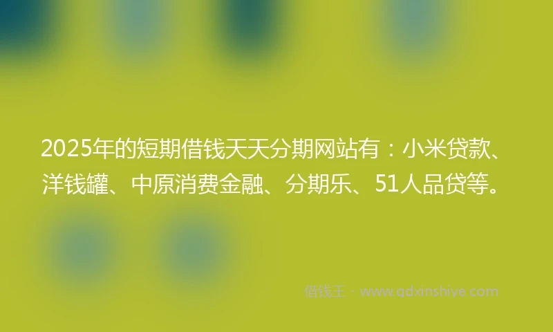 2025年的短期借钱天天分期网站有：小米贷款、洋钱罐、中原消费金融、分期乐、51人品贷等。
