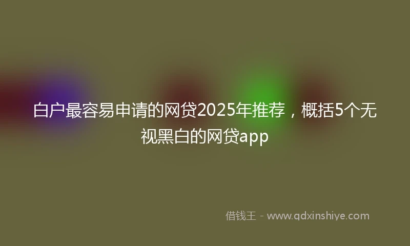 白户最容易申请的网贷2025年推荐，概括5个无视黑白的网贷app