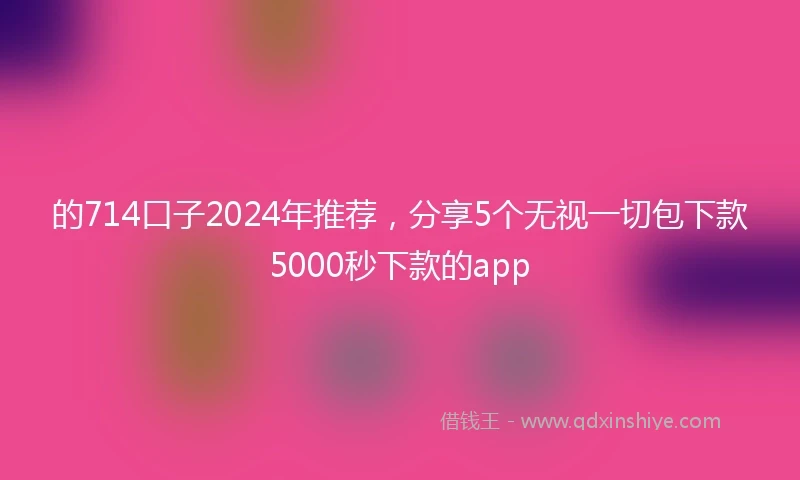 的714口子2024年推荐，分享5个无视一切包下款5000秒下款的app