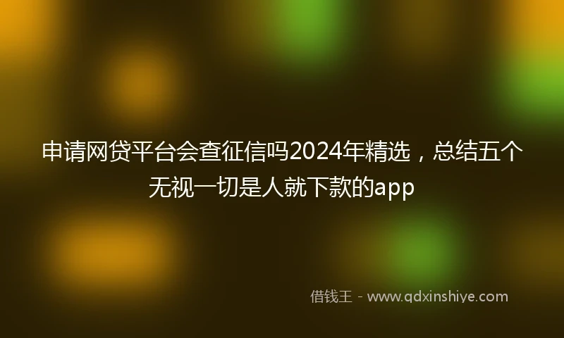 申请网贷平台会查征信吗2024年精选，总结五个无视一切是人就下款的app