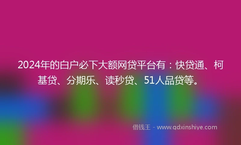 2024年的白户必下大额网贷平台有：快贷通、柯基贷、分期乐、读秒贷、51人品贷等。