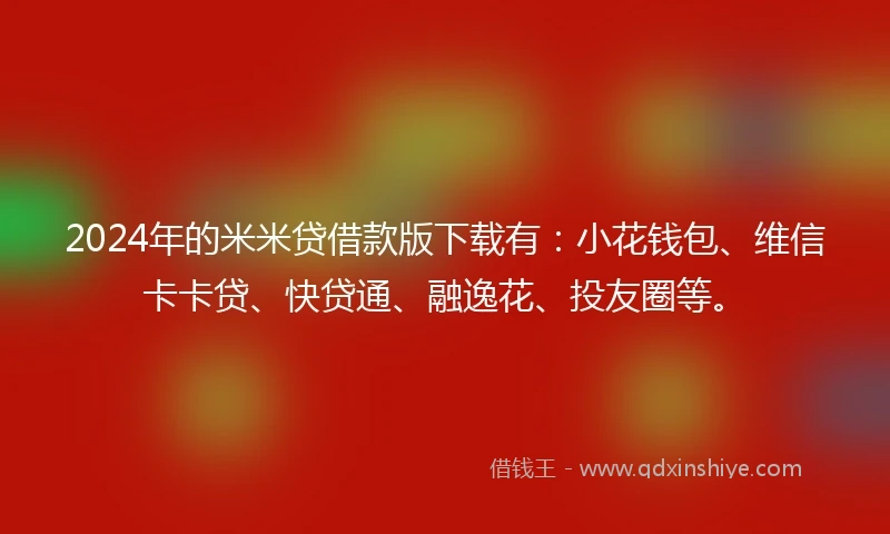 2024年的米米贷借款版下载有：小花钱包、维信卡卡贷、快贷通、融逸花、投友圈等。