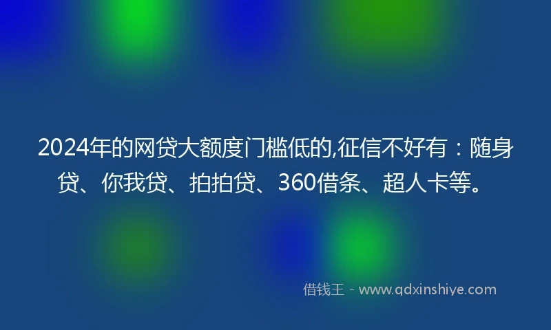 2024年的网贷大额度门槛低的,征信不好有：随身贷、你我贷、拍拍贷、360借条、超人卡等。