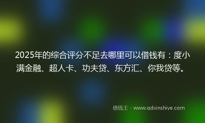 2025年的综合评分不足去哪里可以借钱有：度小满金融、超人卡、功夫贷、东方汇、你我贷等。