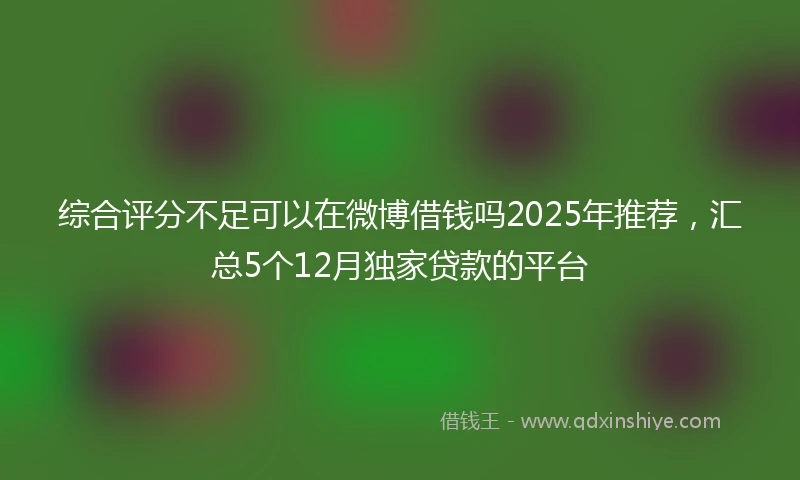 综合评分不足可以在微博借钱吗2025年推荐，汇总5个12月独家贷款的平台