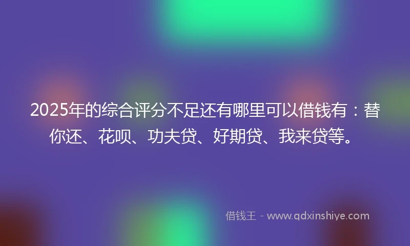 2025年的综合评分不足还有哪里可以借钱有：替你还、花呗、功夫贷、好期贷、我来贷等。