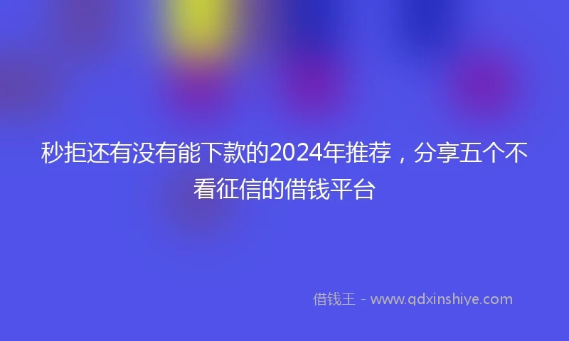 秒拒还有没有能下款的2024年推荐，分享五个不看征信的借钱平台