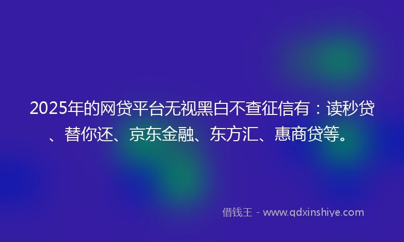 2025年的网贷平台无视黑白不查征信有：读秒贷、替你还、京东金融、东方汇、惠商贷等。