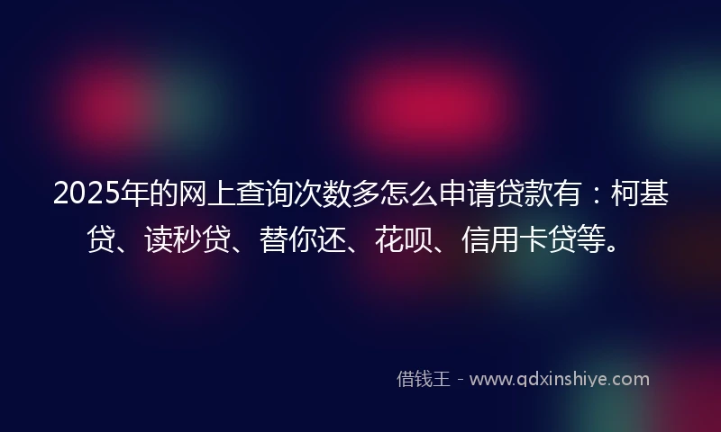 2025年的网上查询次数多怎么申请贷款有：柯基贷、读秒贷、替你还、花呗、信用卡贷等。