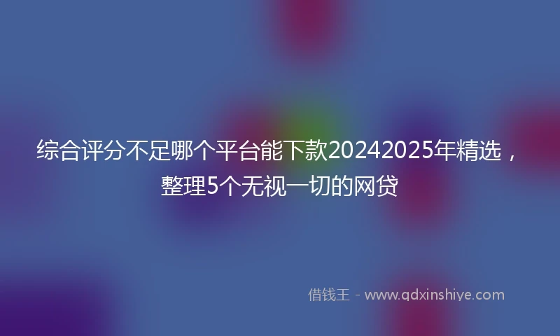 综合评分不足哪个平台能下款20242025年精选，整理5个无视一切的网贷