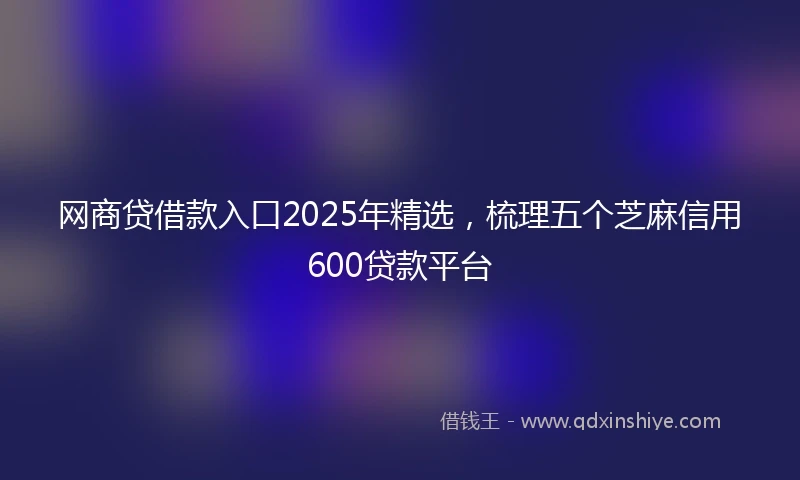 网商贷借款入口2025年精选，梳理五个芝麻信用600贷款平台
