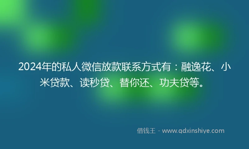 2024年的私人微信放款联系方式有：融逸花、小米贷款、读秒贷、替你还、功夫贷等。