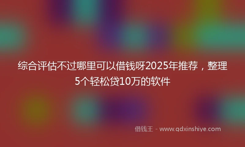 综合评估不过哪里可以借钱呀2025年推荐，整理5个轻松贷10万的软件