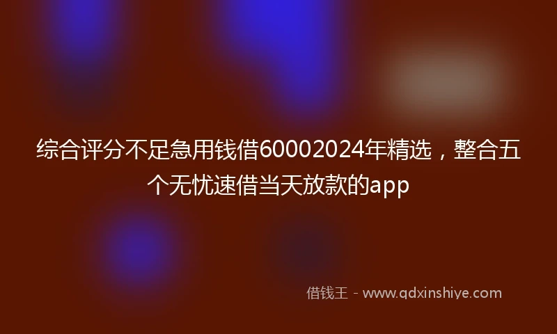 综合评分不足急用钱借60002024年精选，整合五个无忧速借当天放款的app